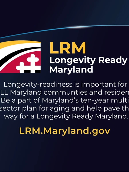 Longevity Ready Maryland: Longevity-readiness is important for  ALL Maryland communties and residents. Be a part of Maryland’s ten-year multi-sector plan for aging and help pave the way for a Longevity Ready Maryland. LRM.Maryland.gov