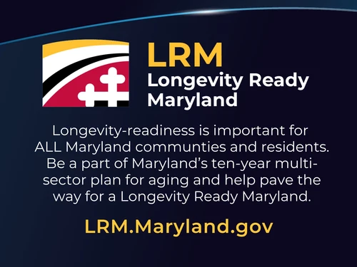 Longevity Ready Maryland: Longevity-readiness is important for  ALL Maryland communties and residents. Be a part of Maryland’s ten-year multi-sector plan for aging and help pave the way for a Longevity Ready Maryland. LRM.Maryland.gov