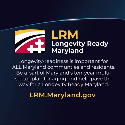 Longevity Ready Maryland: Longevity-readiness is important for  ALL Maryland communties and residents. Be a part of Maryland’s ten-year multi-sector plan for aging and help pave the way for a Longevity Ready Maryland. LRM.Maryland.gov